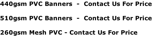 440gsm PVC Banners  -  Contact Us For Price  510gsm PVC Banners  -  Contact Us For Price  260gsm Mesh PVC - Contact Us For Price